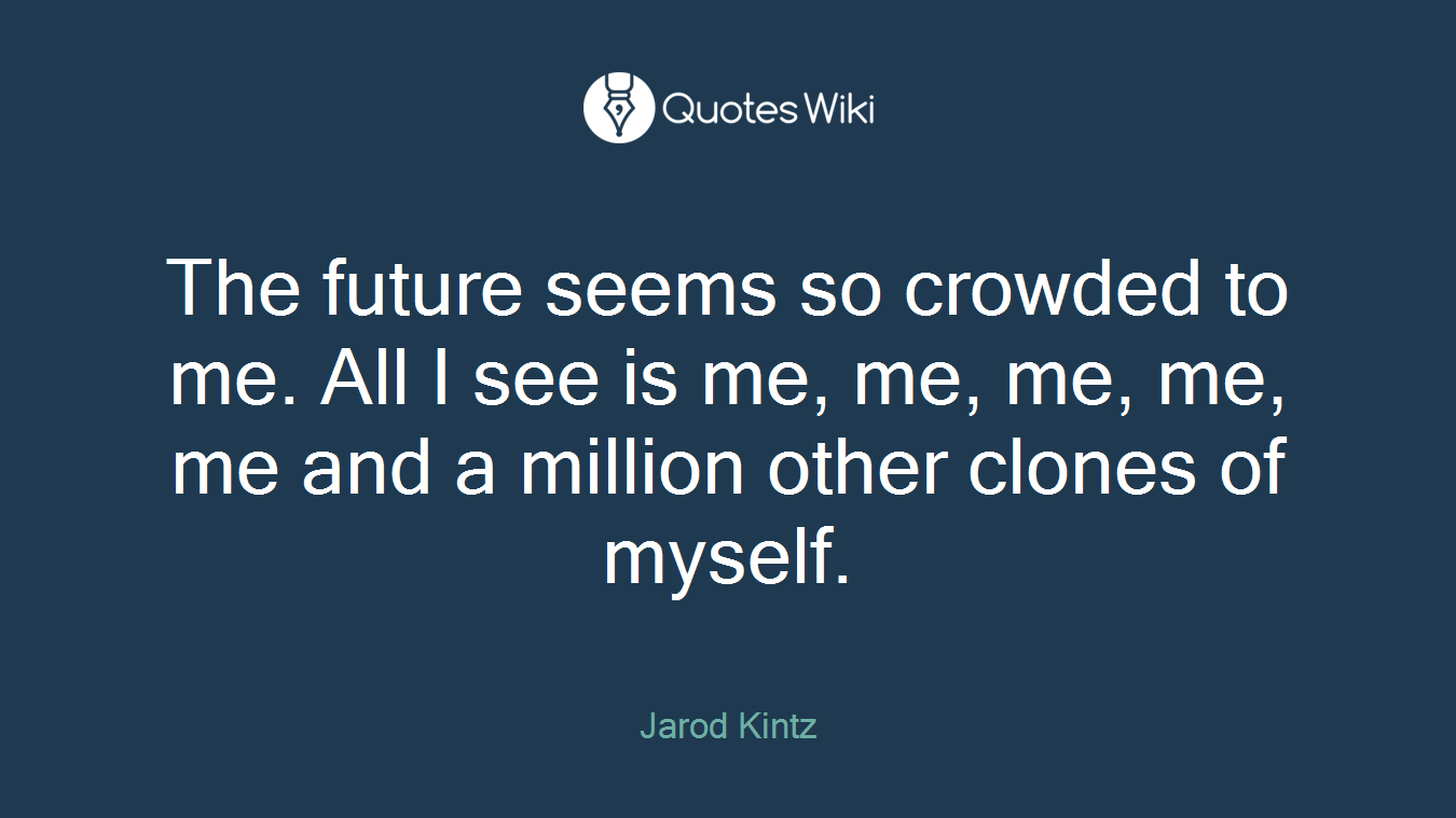 The future seems so crowded to me. All I see is me, me, me, me, me and a million other clones of myself.