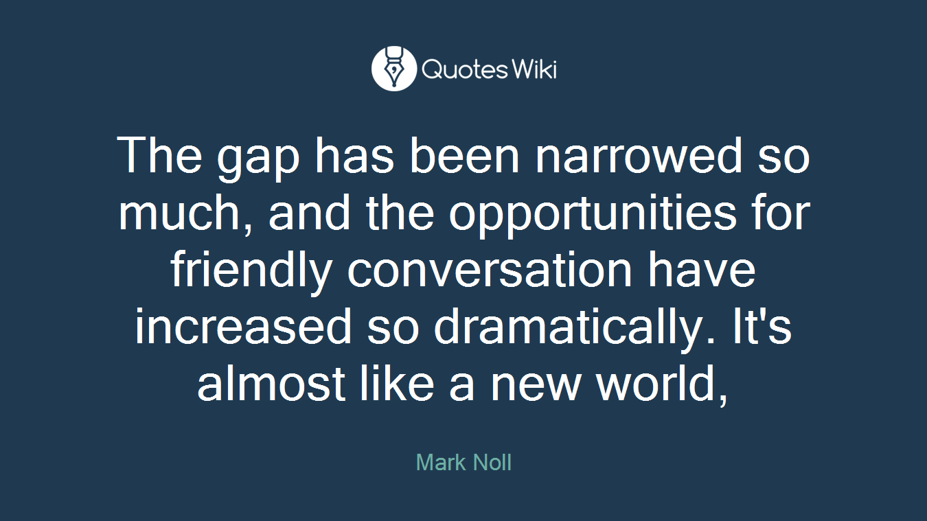 The gap has been narrowed so much, and the opportunities for friendly conversation have increased so dramatically. It's almost like a new world,