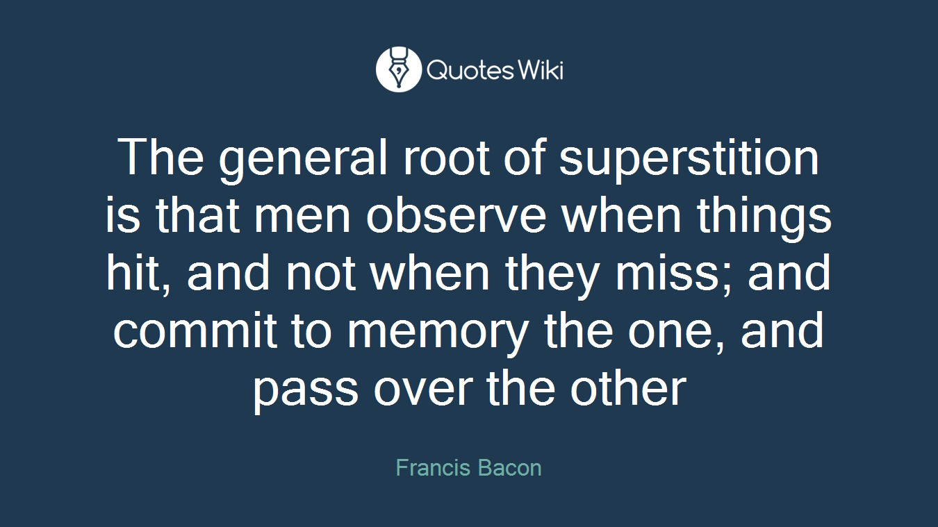 The general root of superstition is that men observe when things hit, and not when they miss; and commit to memory the one, and pass over the other