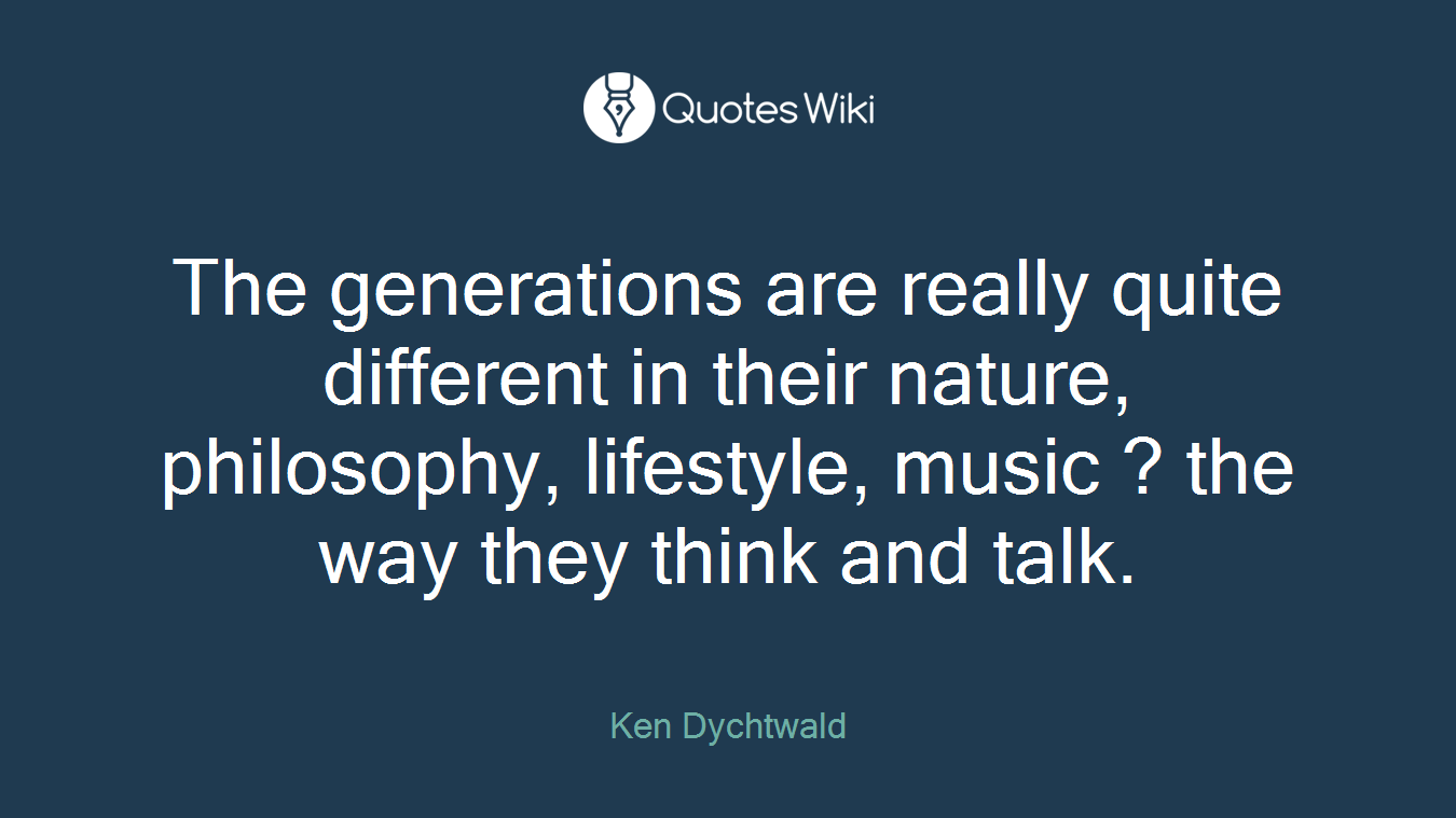 The generations are really quite different in their nature, philosophy, lifestyle, music ? the way they think and talk.