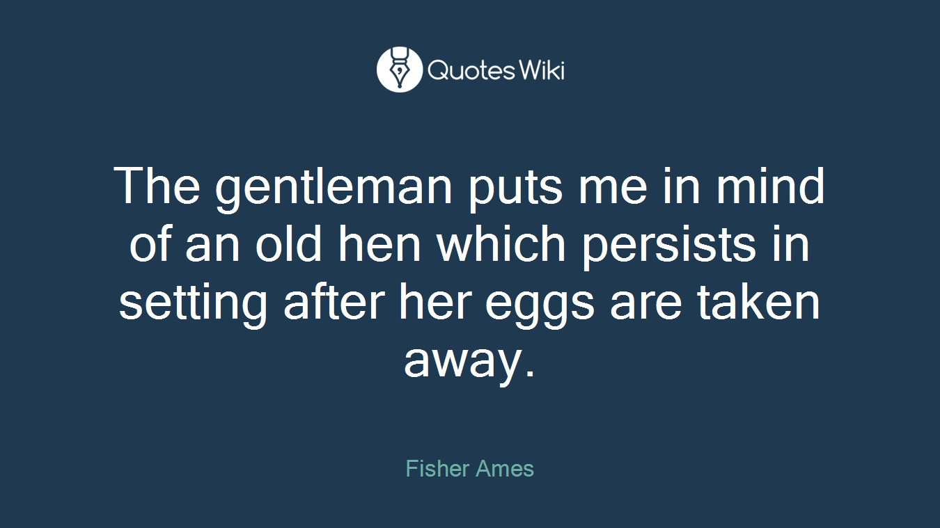 The gentleman puts me in mind of an old hen which persists in setting after her eggs are taken away.