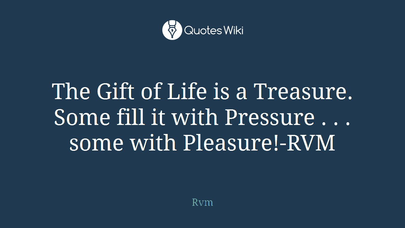 The Gift of Life is a Treasure. Some fill it with Pressure . . . some with Pleasure!-RVM