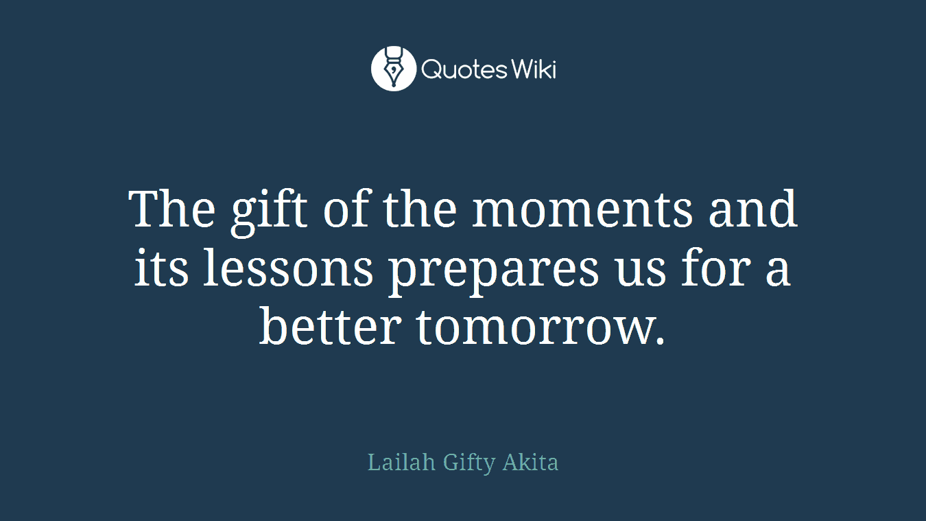 The gift of the moments and its lessons prepares us for a better tomorrow.