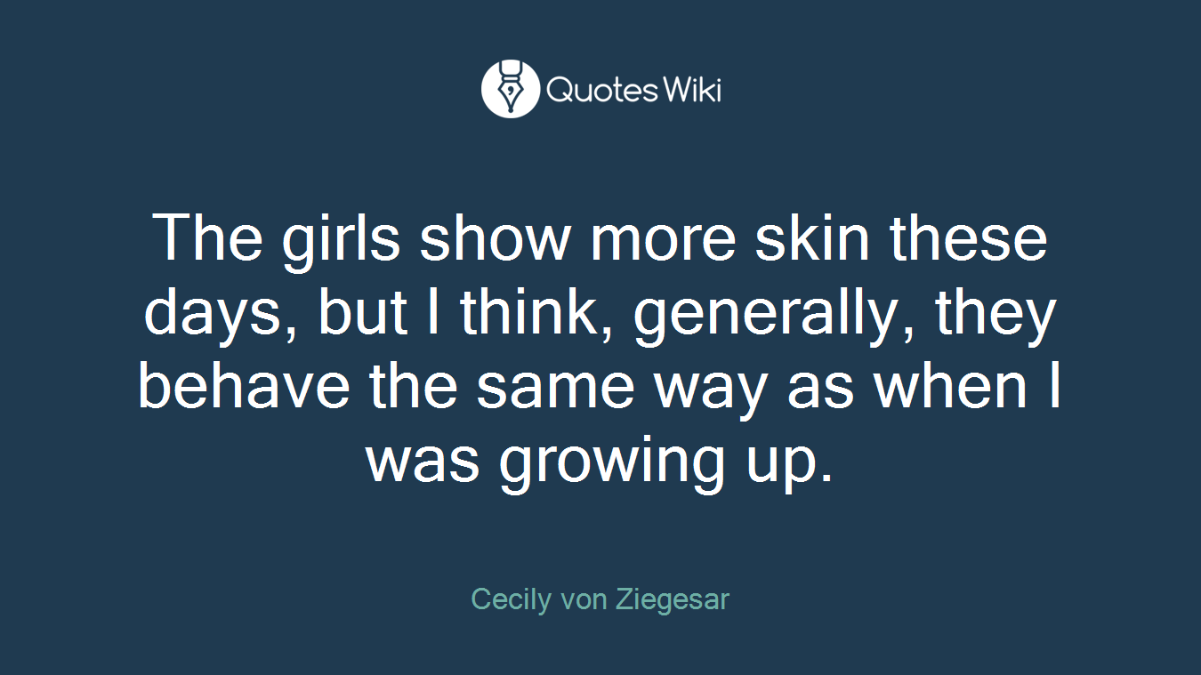 The girls show more skin these days, but I think, generally, they behave the same way as when I was growing up.