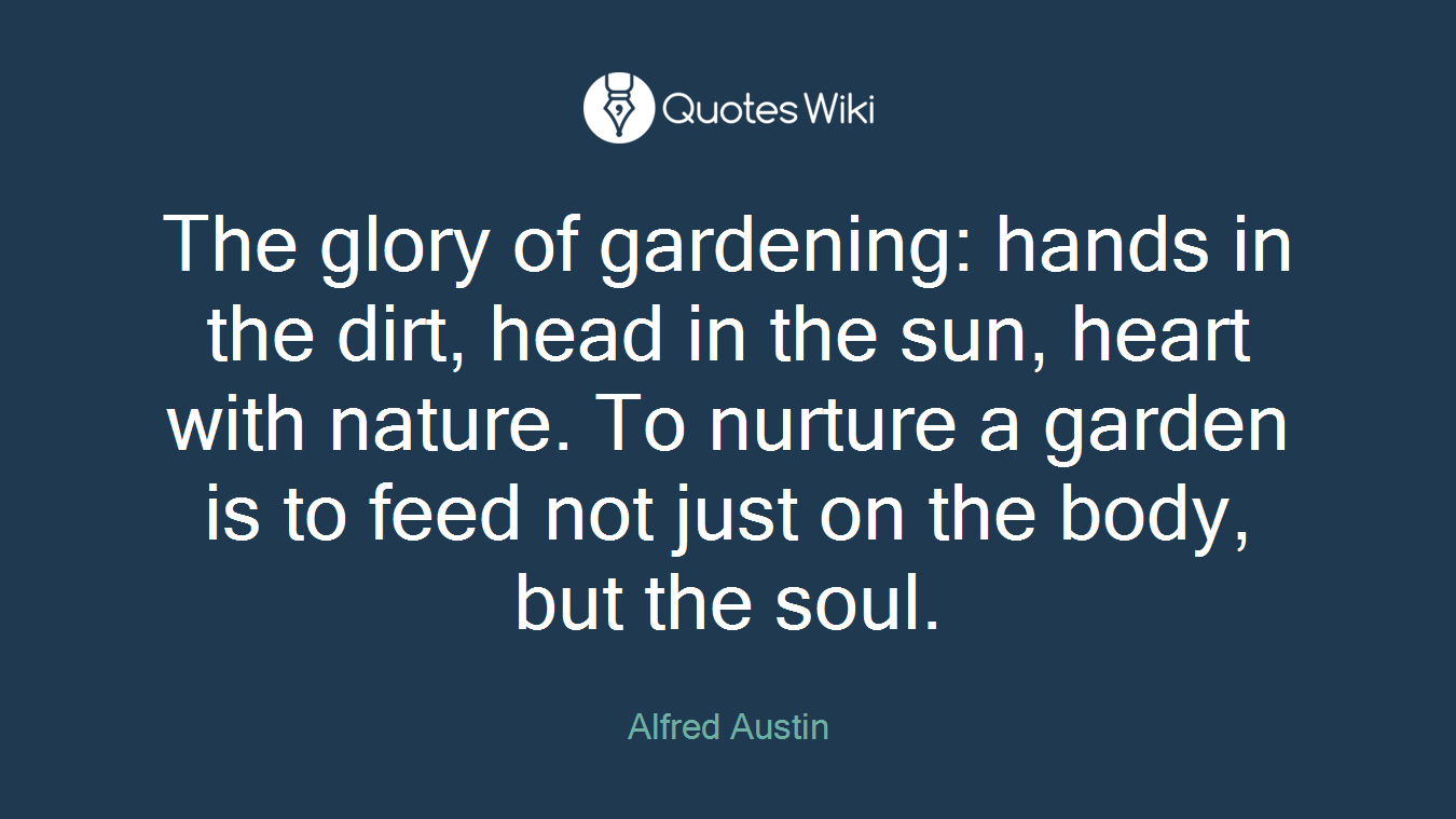 The glory of gardening: hands in the dirt, head in the sun, heart with nature. To nurture a garden is to feed not just on the body, but the soul.
