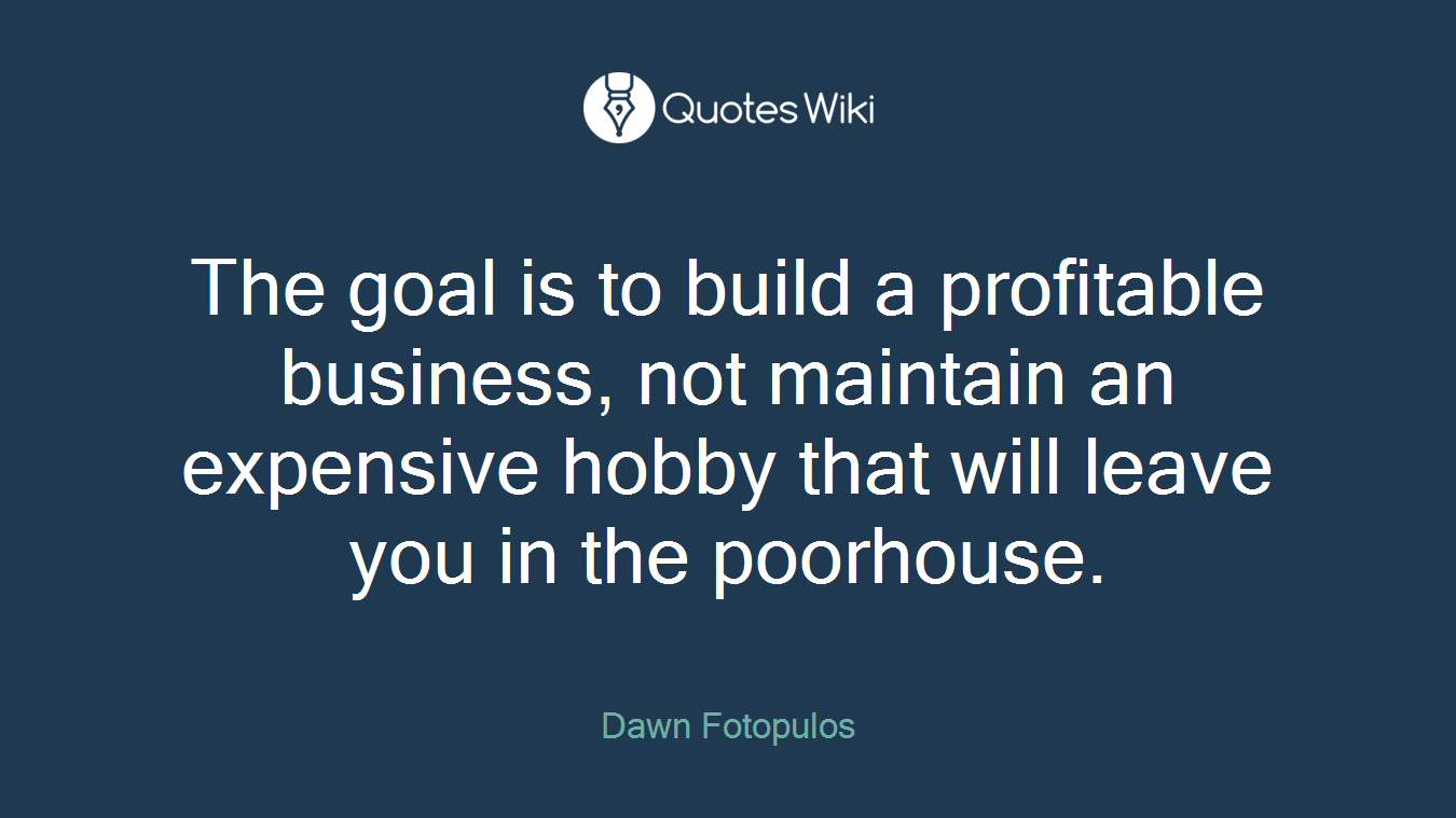 The goal is to build a profitable business, not maintain an expensive hobby that will leave you in the poorhouse.
