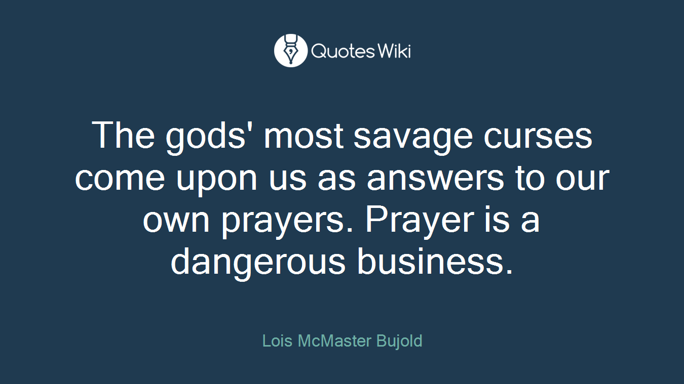 The gods' most savage curses come upon us as answers to our own prayers. Prayer is a dangerous business.
