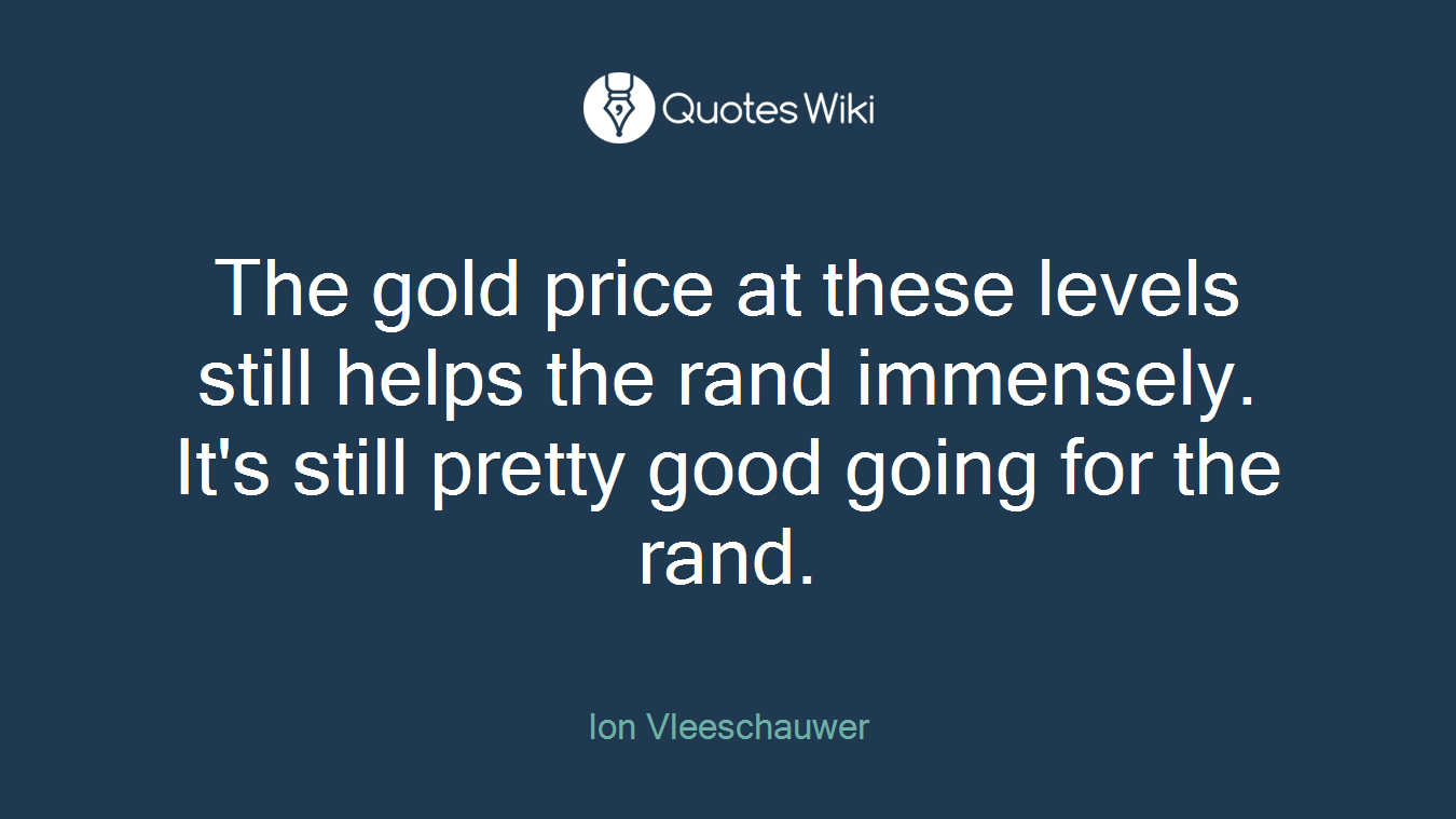 The gold price at these levels still helps the rand immensely. It's still pretty good going for the rand.
