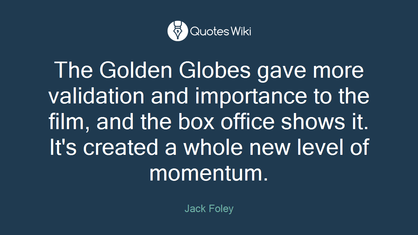 The Golden Globes gave more validation and importance to the film, and the box office shows it. It's created a whole new level of momentum.