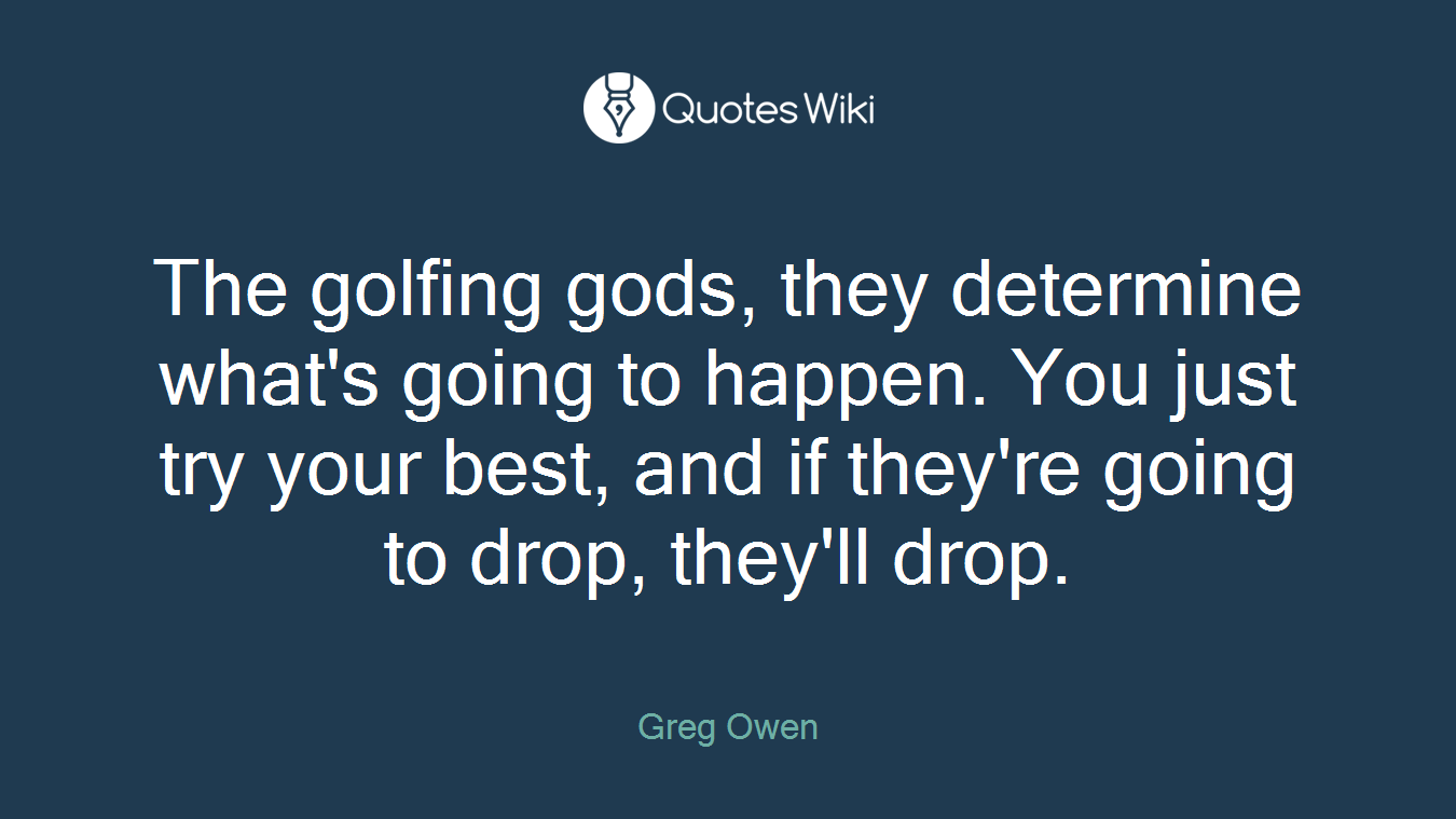 The golfing gods, they determine what's going to happen. You just try your best, and if they're going to drop, they'll drop.