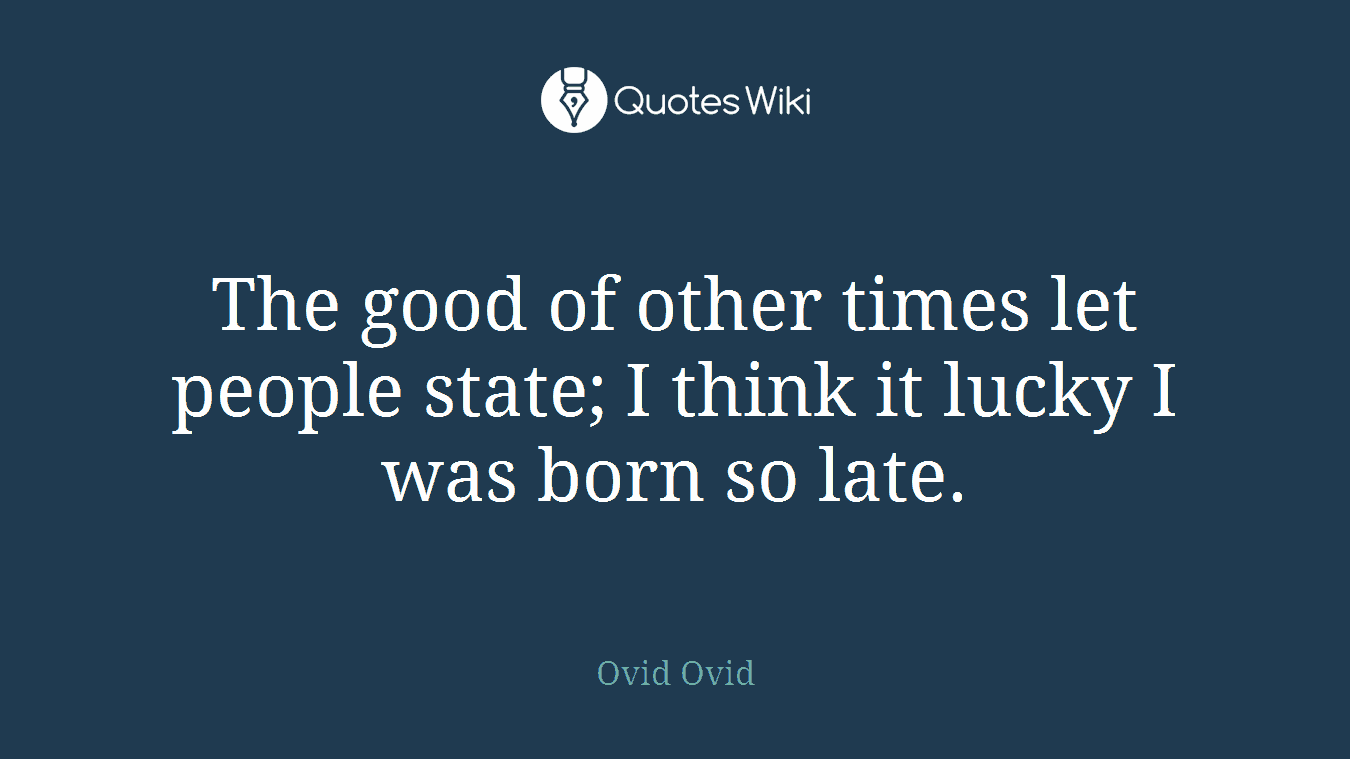 The good of other times let people state; I think it lucky I was born so late.