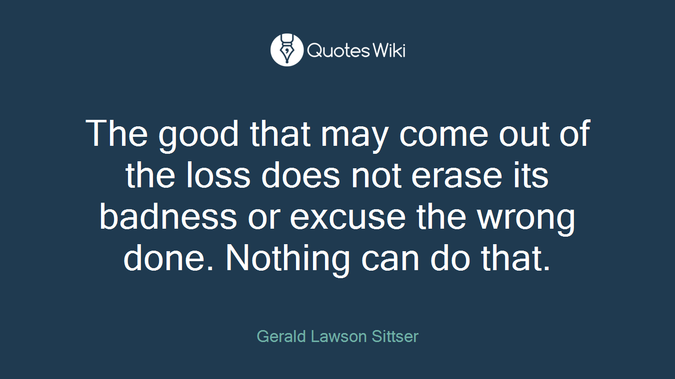 The good that may come out of the loss does not erase its badness or excuse the wrong done. Nothing can do that.