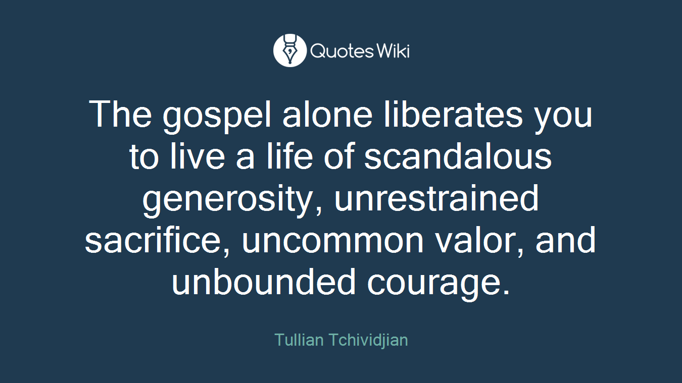 The gospel alone liberates you to live a life of scandalous generosity, unrestrained sacrifice, uncommon valor, and unbounded courage.