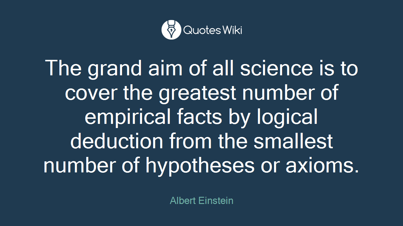 The grand aim of all science is to cover the greatest number of empirical facts by logical deduction from the smallest number of hypotheses or axioms.