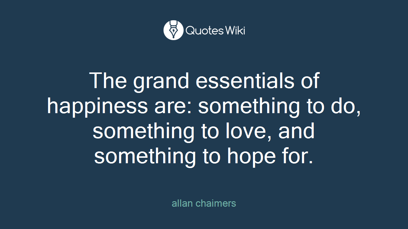 The grand essentials of happiness are: something to do, something to love, and something to hope for.