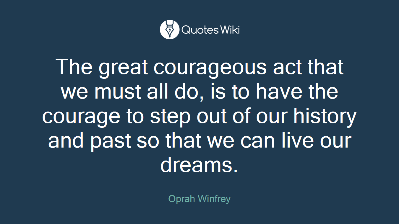 The great courageous act that we must all do, is to have the courage to step out of our history and past so that we can live our dreams.
