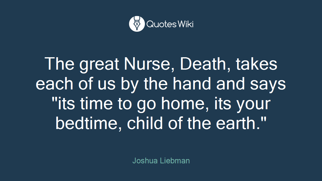 The great Nurse, Death, takes each of us by the hand and says "its time to go home, its your bedtime, child of the earth."