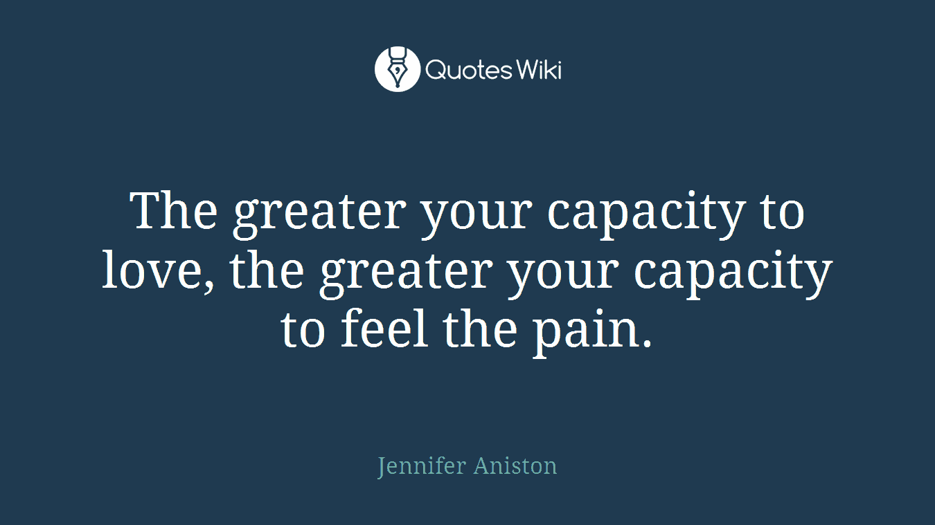 The greater your capacity to love, the greater your capacity to feel the pain.