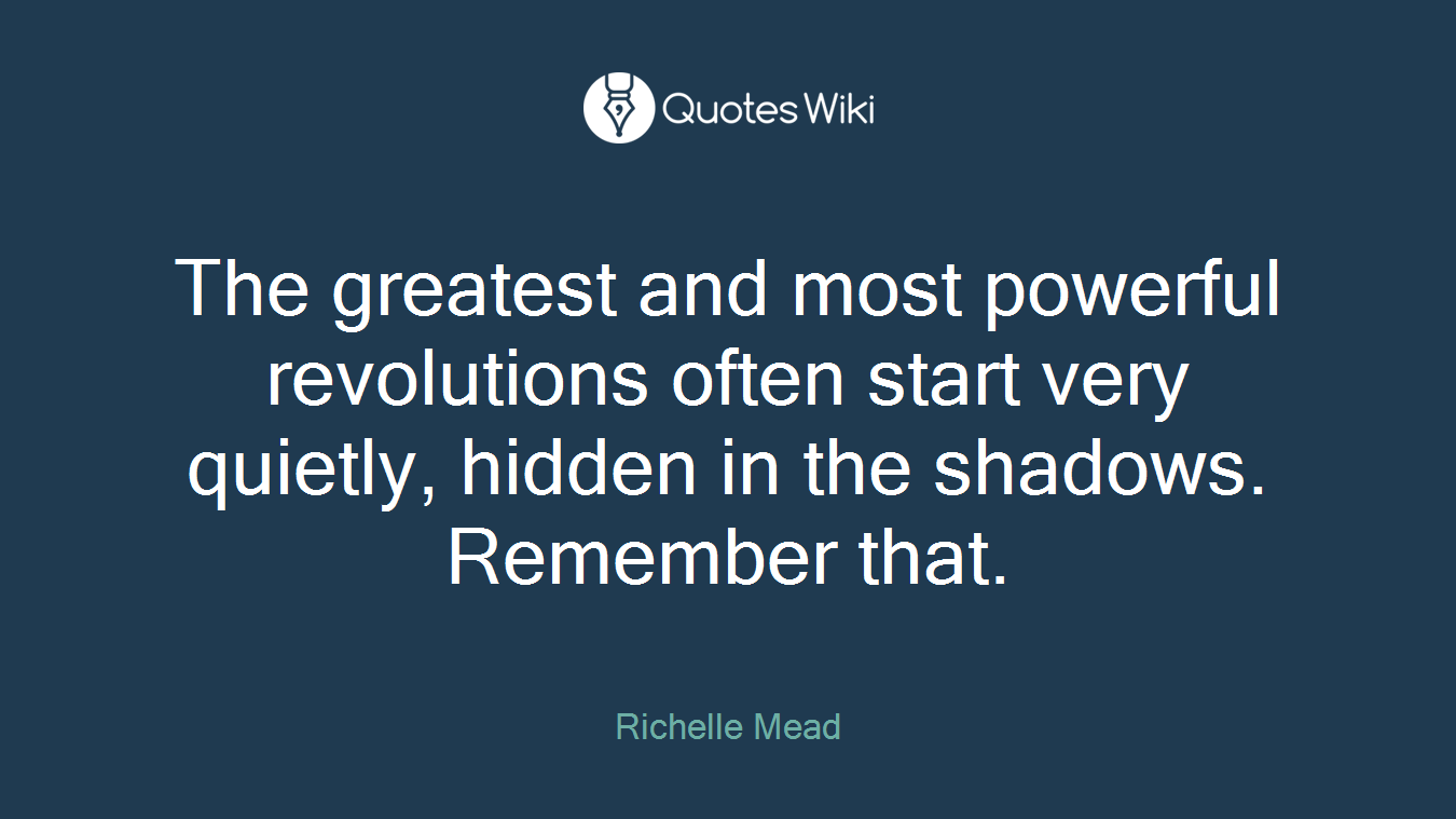 The greatest and most powerful revolutions often start very quietly, hidden in the shadows. Remember that.