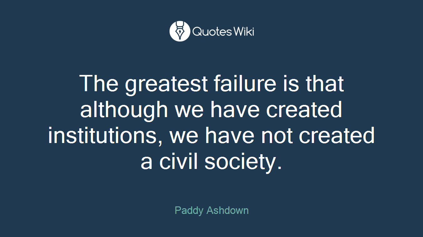 The greatest failure is that although we have created institutions, we have not created a civil society.