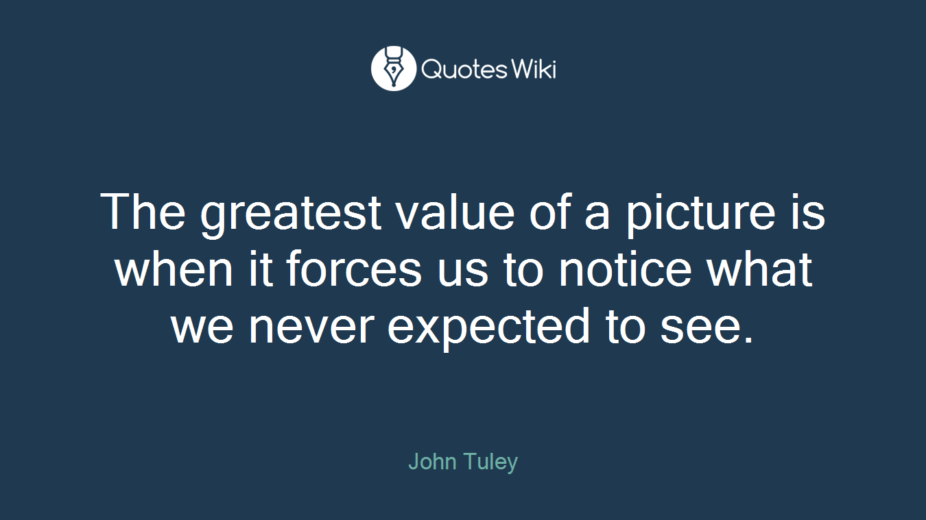 The greatest value of a picture is when it forces us to notice what we never expected to see.