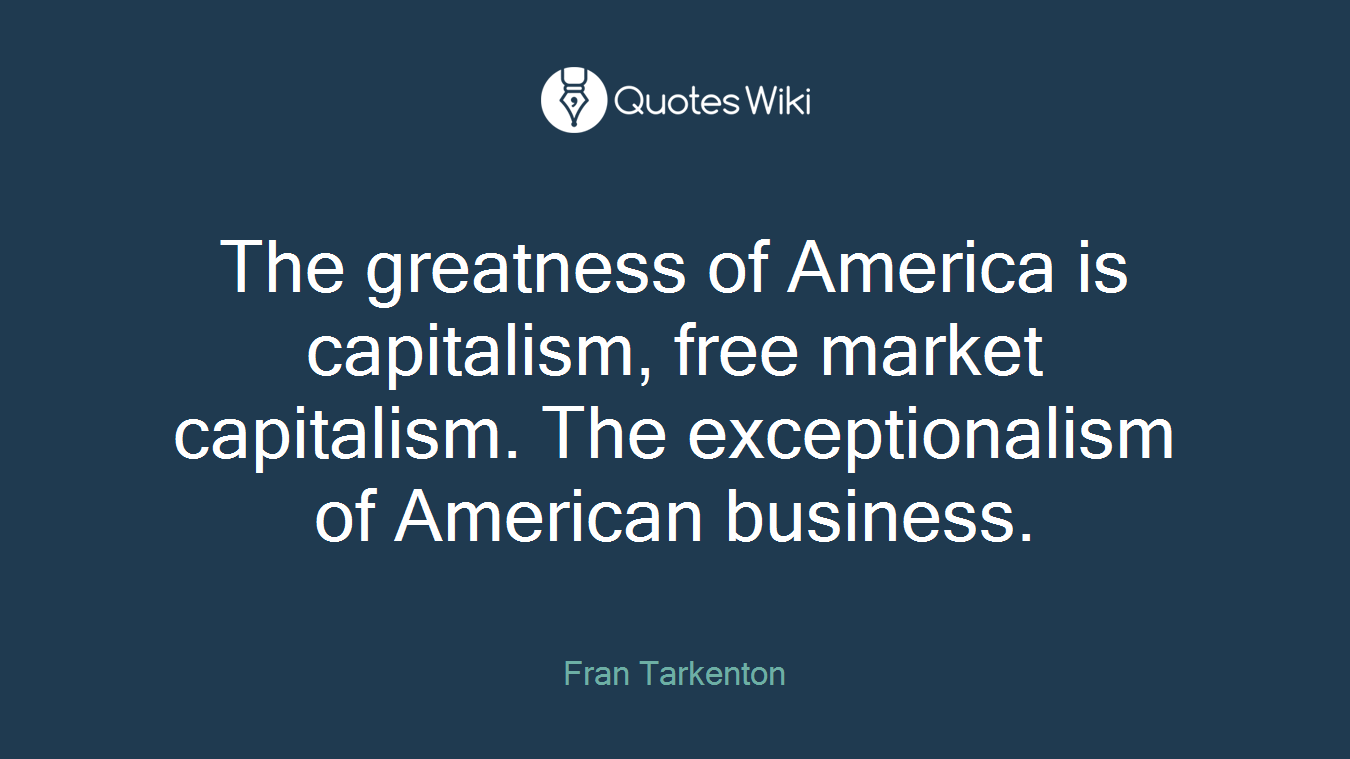 The greatness of America is capitalism, free market capitalism. The exceptionalism of American business.