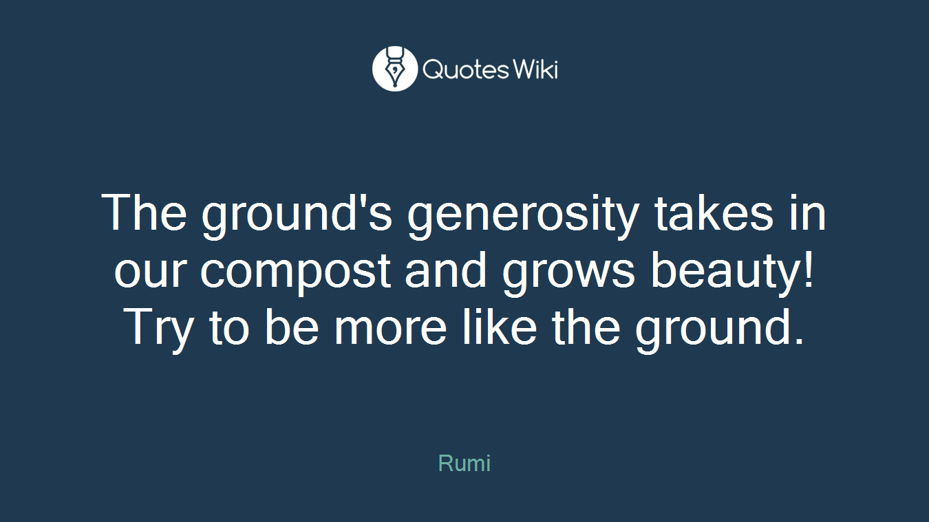 The ground's generosity takes in our compost and grows beauty! Try to be more like the ground.