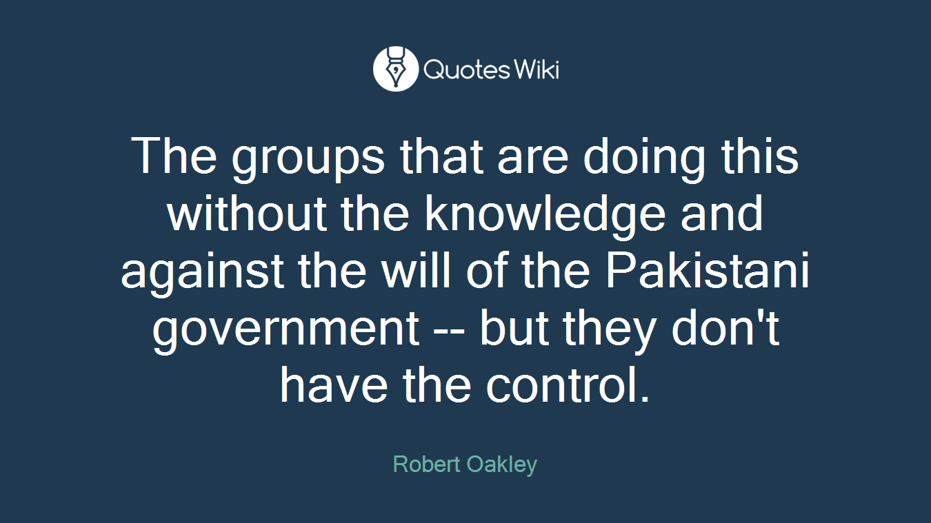 The groups that are doing this without the knowledge and against the will of the Pakistani government -- but they don't have the control.