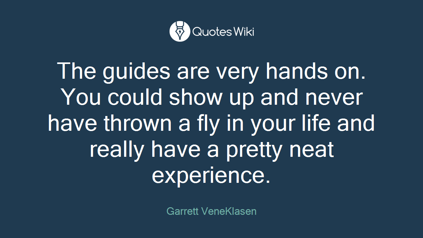 The guides are very hands on. You could show up and never have thrown a fly in your life and really have a pretty neat experience.