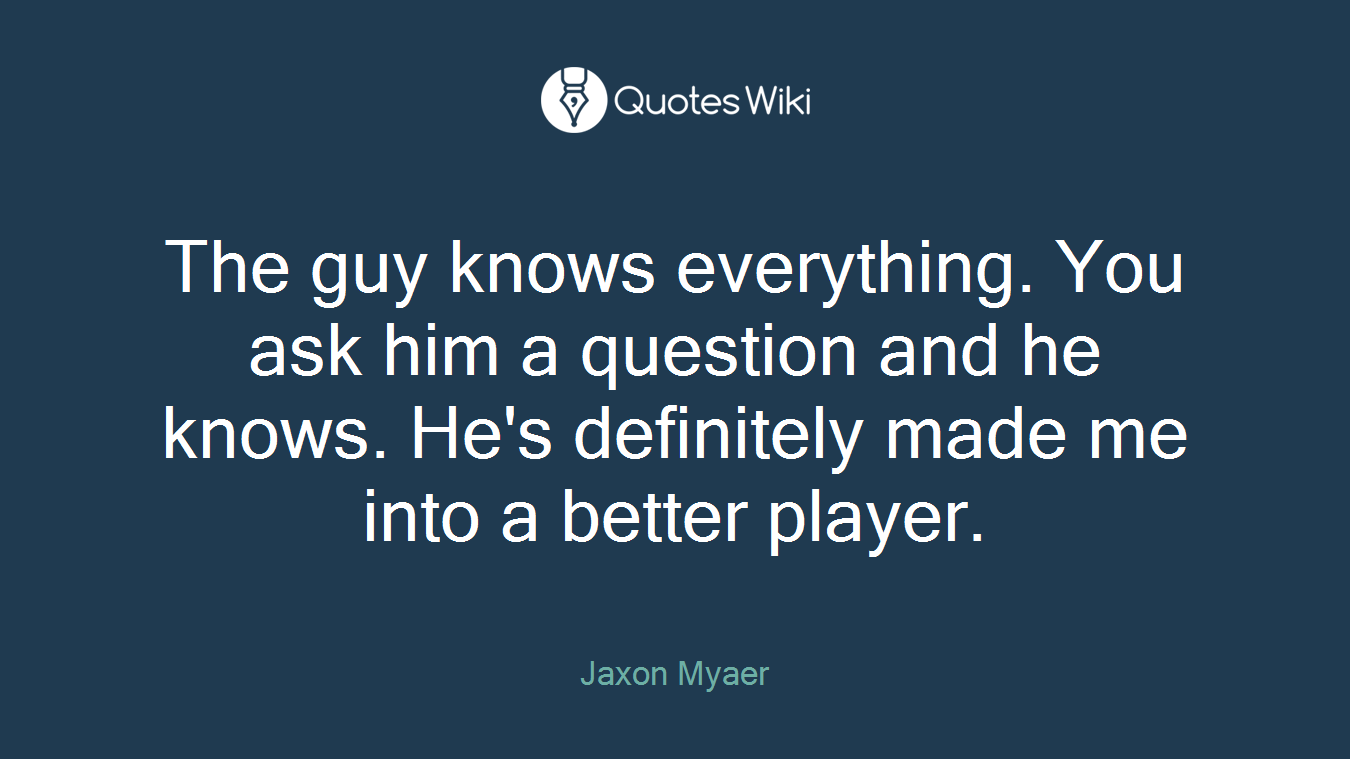 The guy knows everything. You ask him a question and he knows. He's definitely made me into a better player.