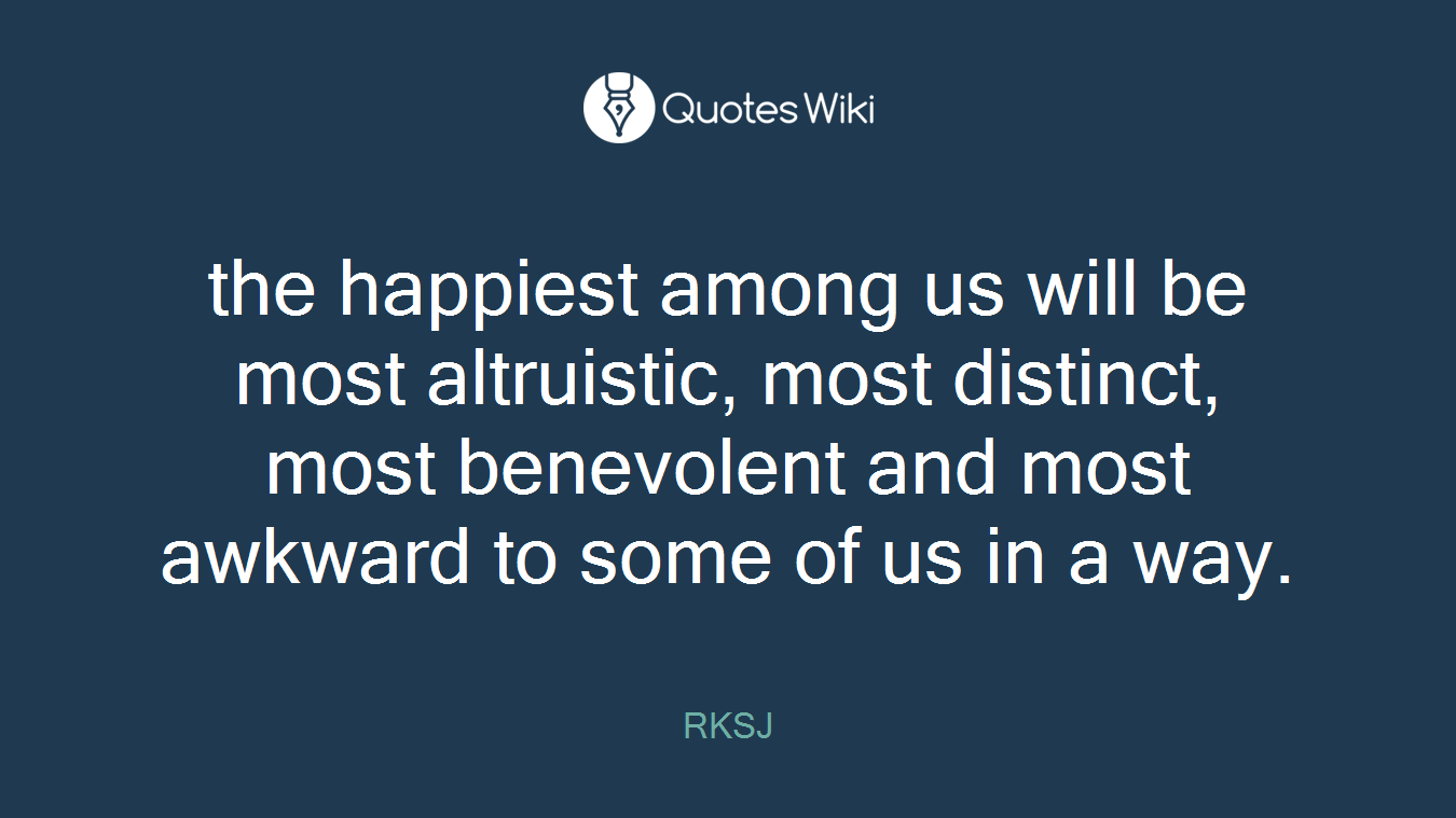 the happiest among us will be most altruistic, most distinct, most benevolent and most awkward to some of us in a way.