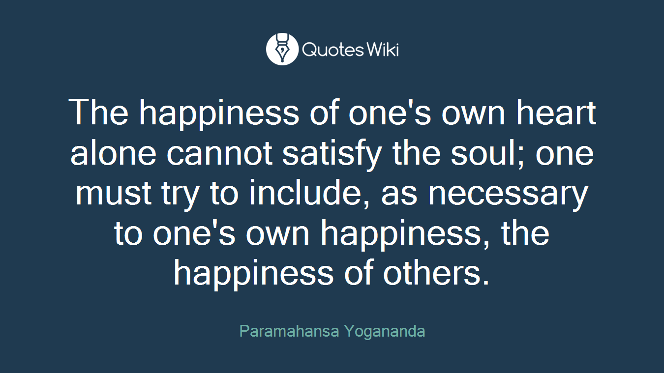The happiness of one's own heart alone cannot satisfy the soul; one must try to include, as necessary to one's own happiness, the happiness of others.