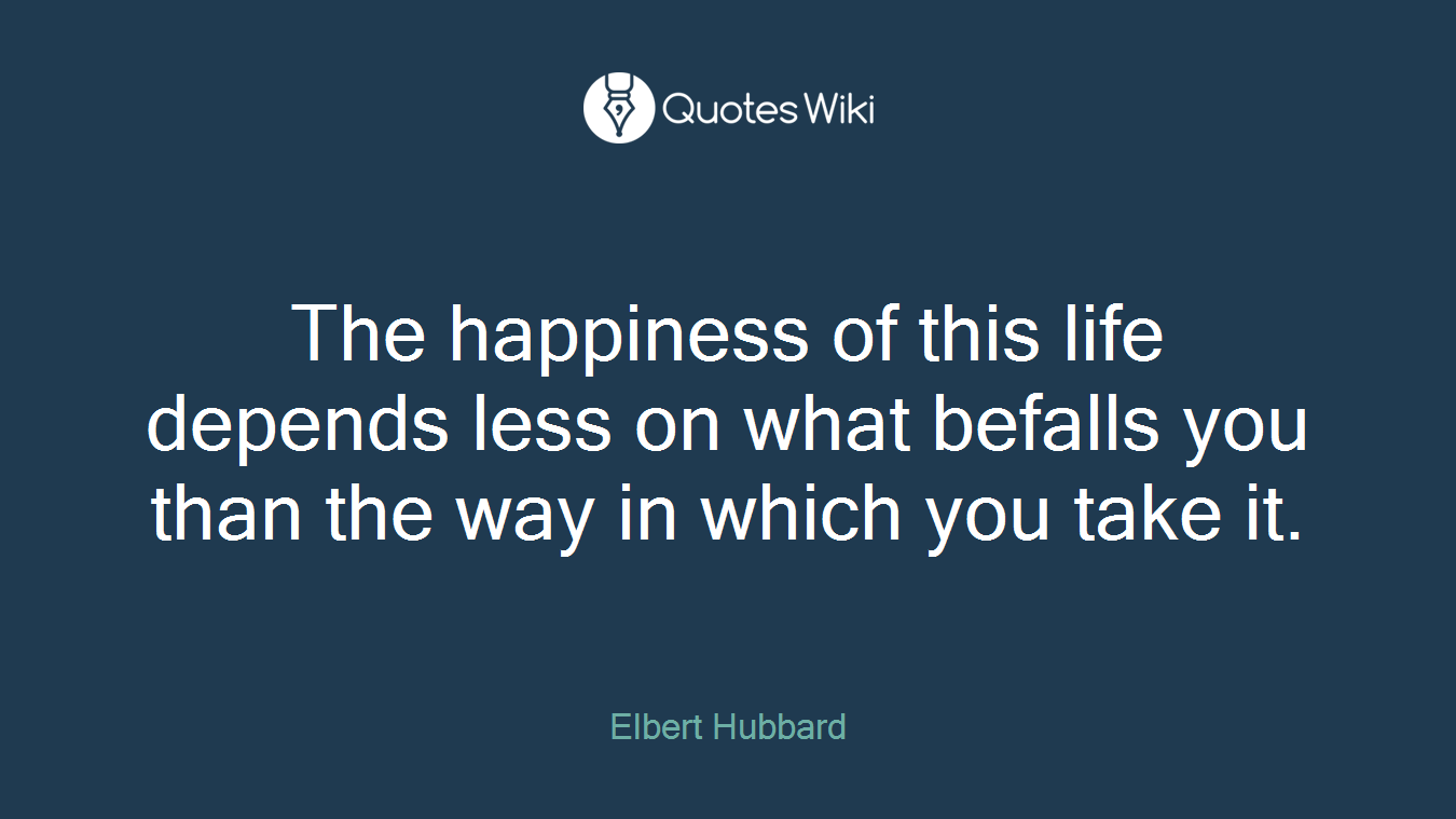 The happiness of this life depends less on what befalls you than the way in which you take it.