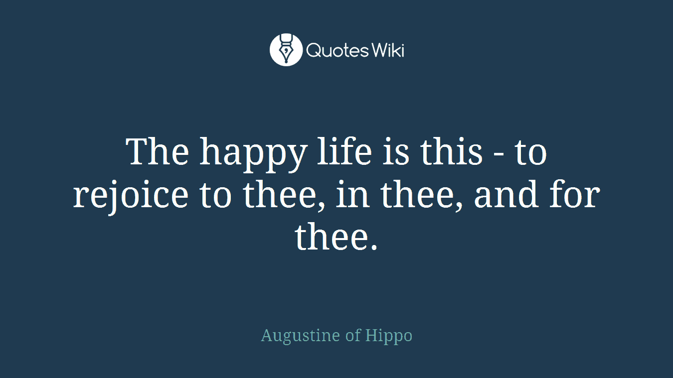 The happy life is this - to rejoice to thee, in thee, and for thee.