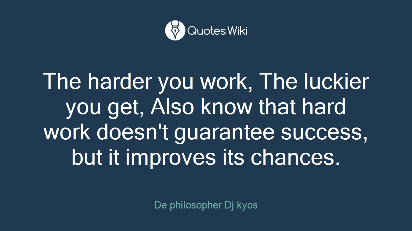 The harder you work, The luckier you get, Also know that hard work doesn't guarantee success, but it improves its chances.