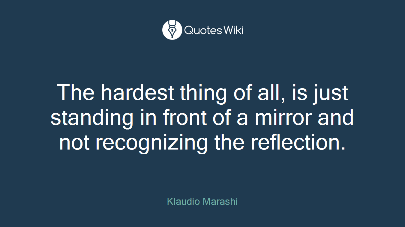 The hardest thing of all, is just standing in front of a mirror and not recognizing the reflection.