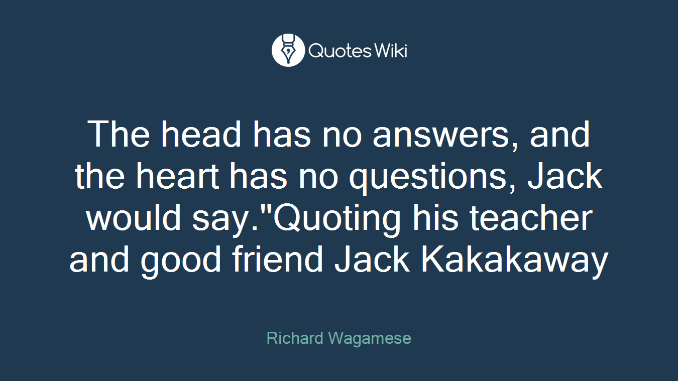 The head has no answers, and the heart has no questions, Jack would say."Quoting his teacher and good friend Jack Kakakaway