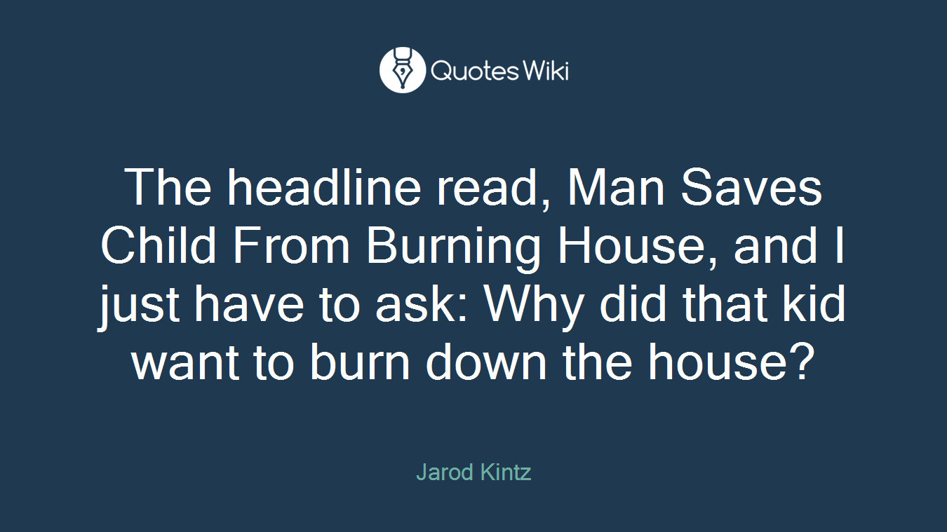 The headline read, Man Saves Child From Burning House, and I just have to ask: Why did that kid want to burn down the house?