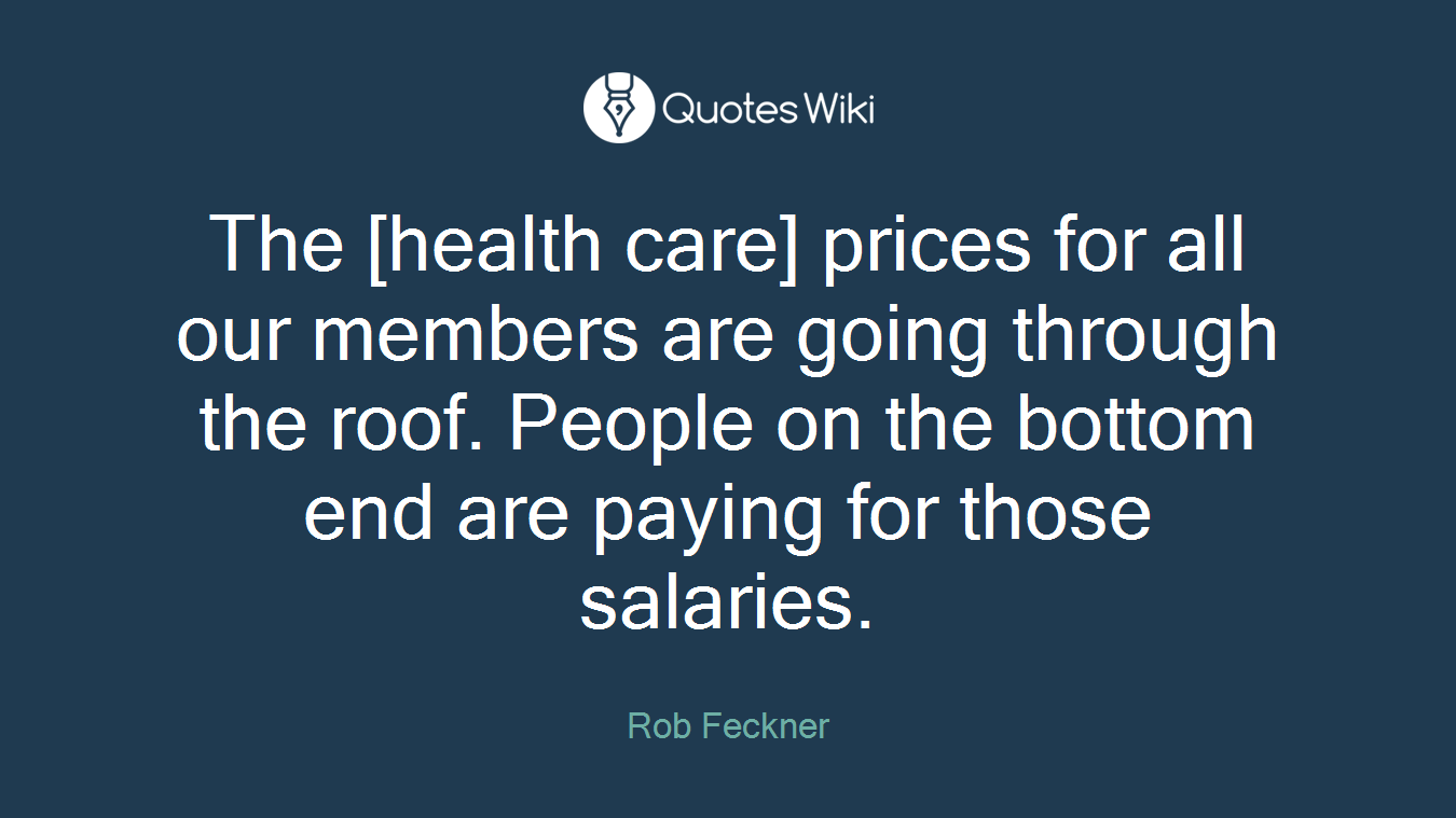 The [health care] prices for all our members are going through the roof. People on the bottom end are paying for those salaries.