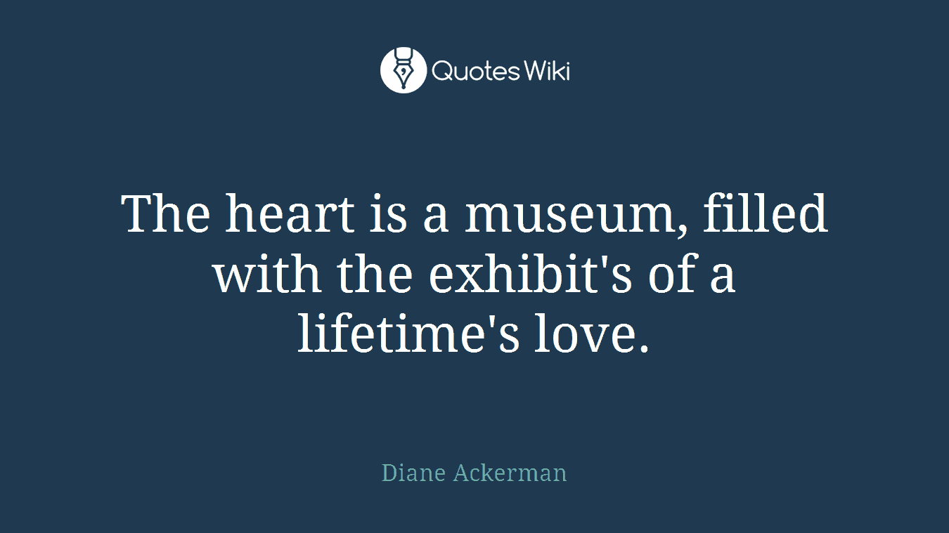 The heart is a museum, filled with the exhibit's of a lifetime's love.