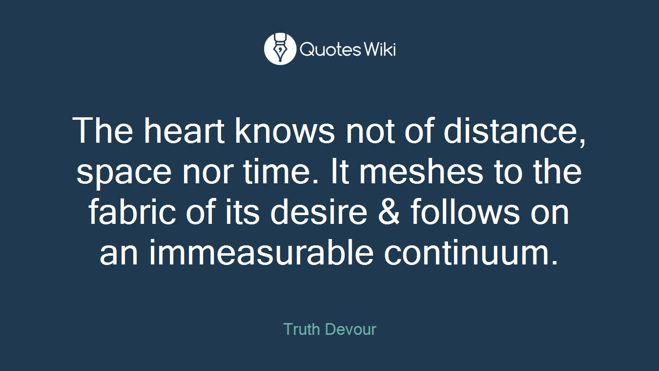 The heart knows not of distance, space nor time. It meshes to the fabric of its desire & follows on an immeasurable continuum.