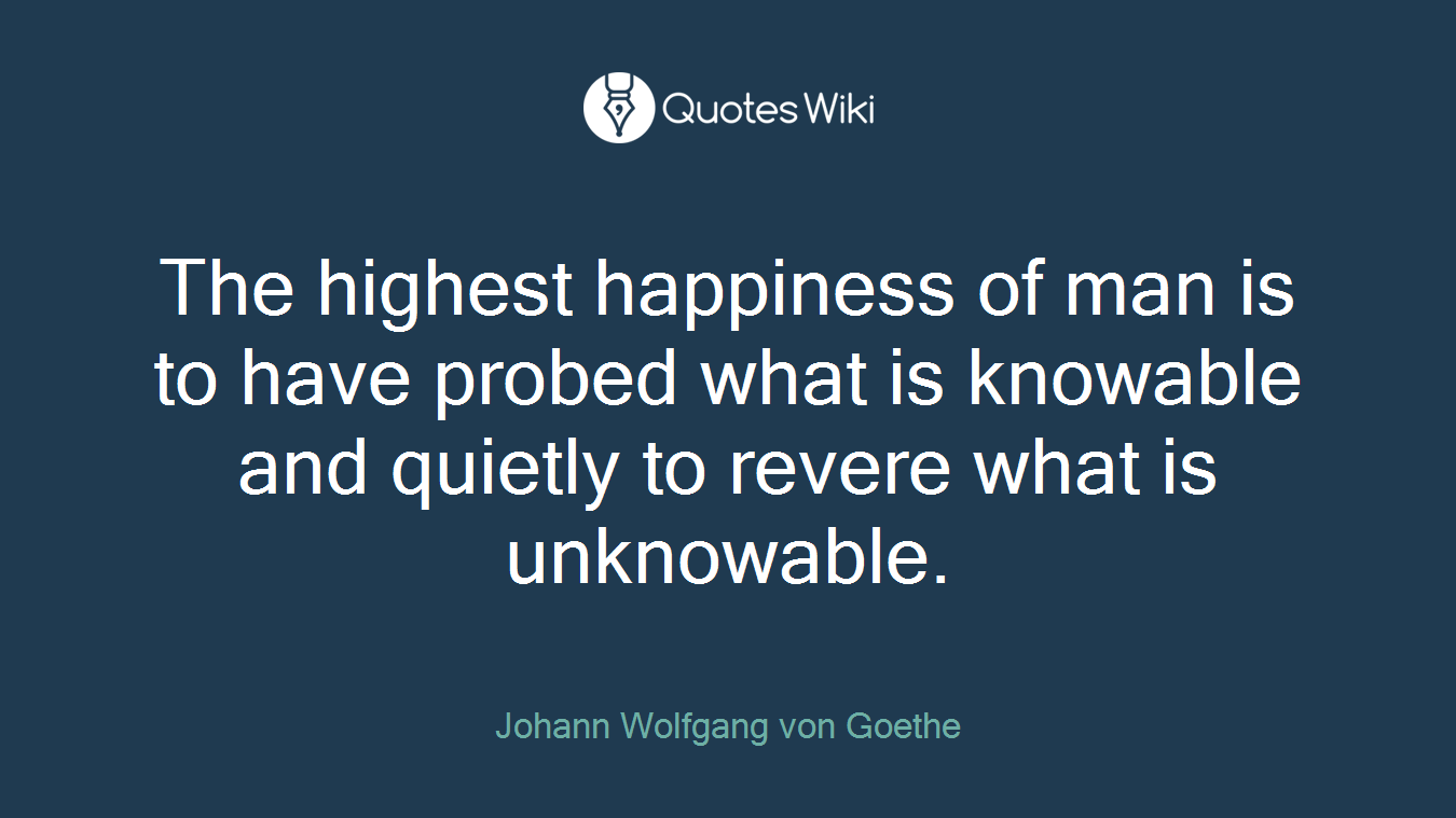 The highest happiness of man is to have probed what is knowable and quietly to revere what is unknowable.