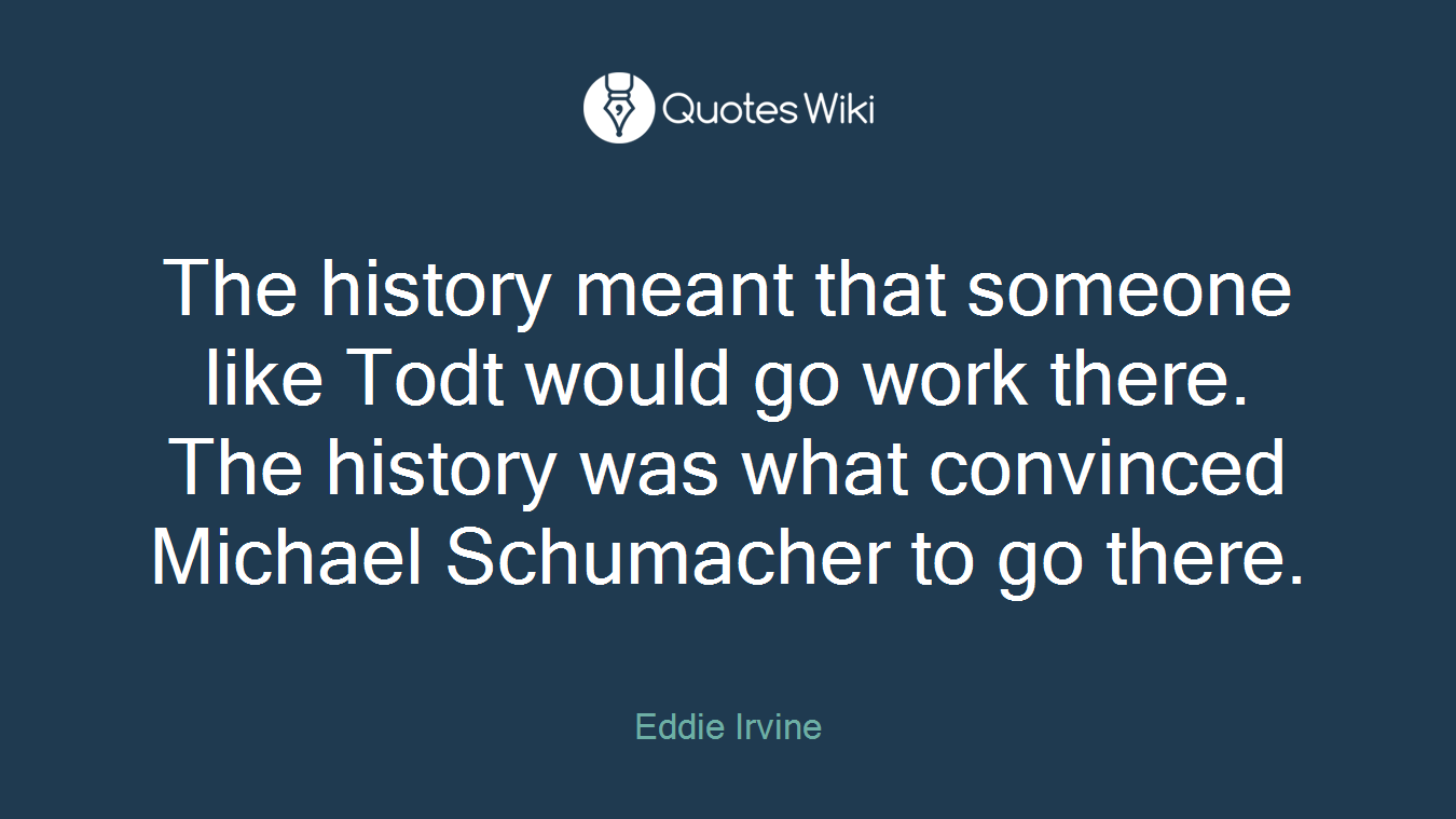 The history meant that someone like Todt would go work there. The history was what convinced Michael Schumacher to go there.