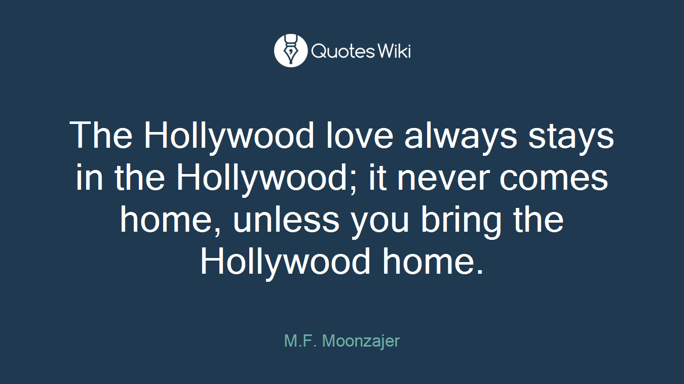 The Hollywood love always stays in the Hollywood; it never comes home, unless you bring the Hollywood home.