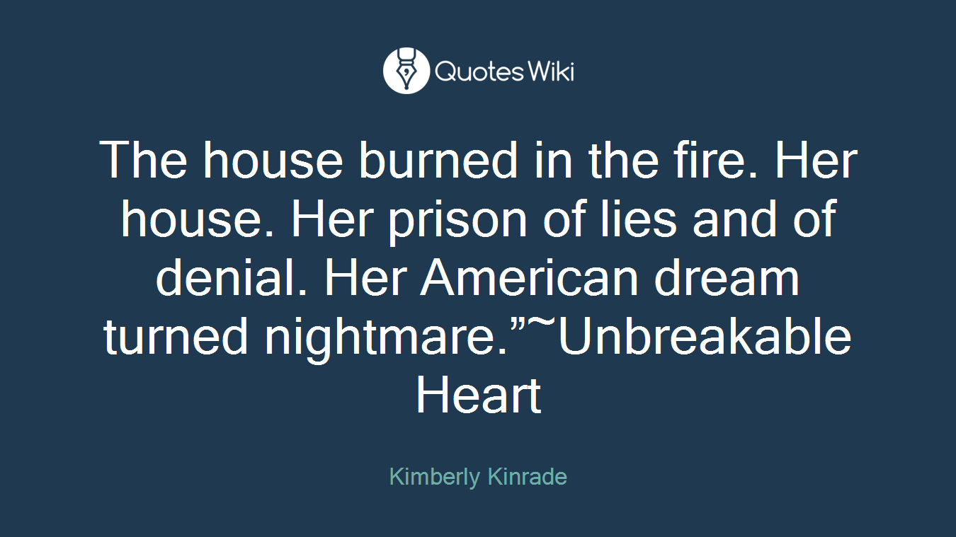The house burned in the fire. Her house. Her prison of lies and of denial. Her American dream turned nightmare.”~Unbreakable Heart
