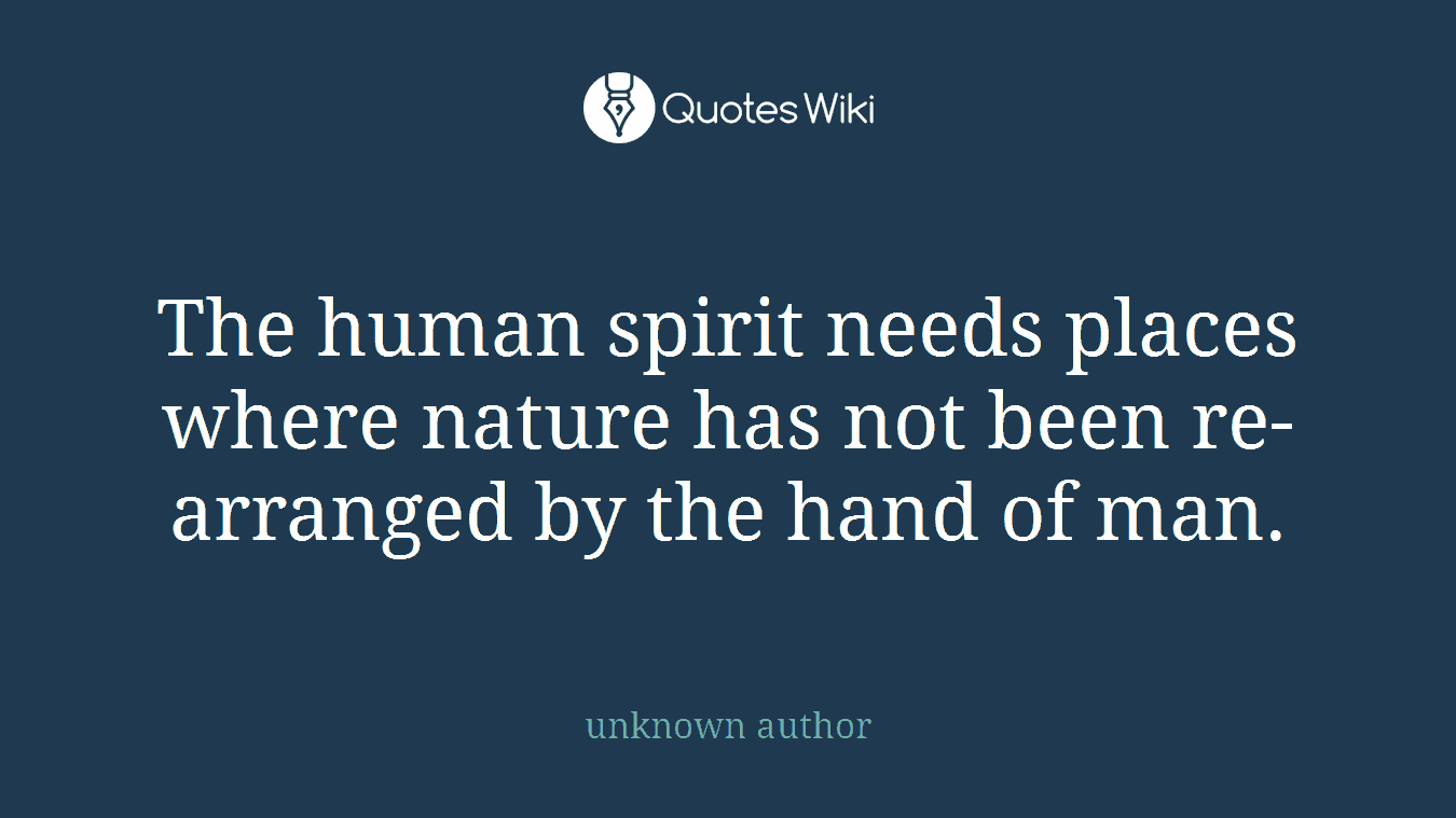 The human spirit needs places where nature has not been re-arranged by the hand of man.