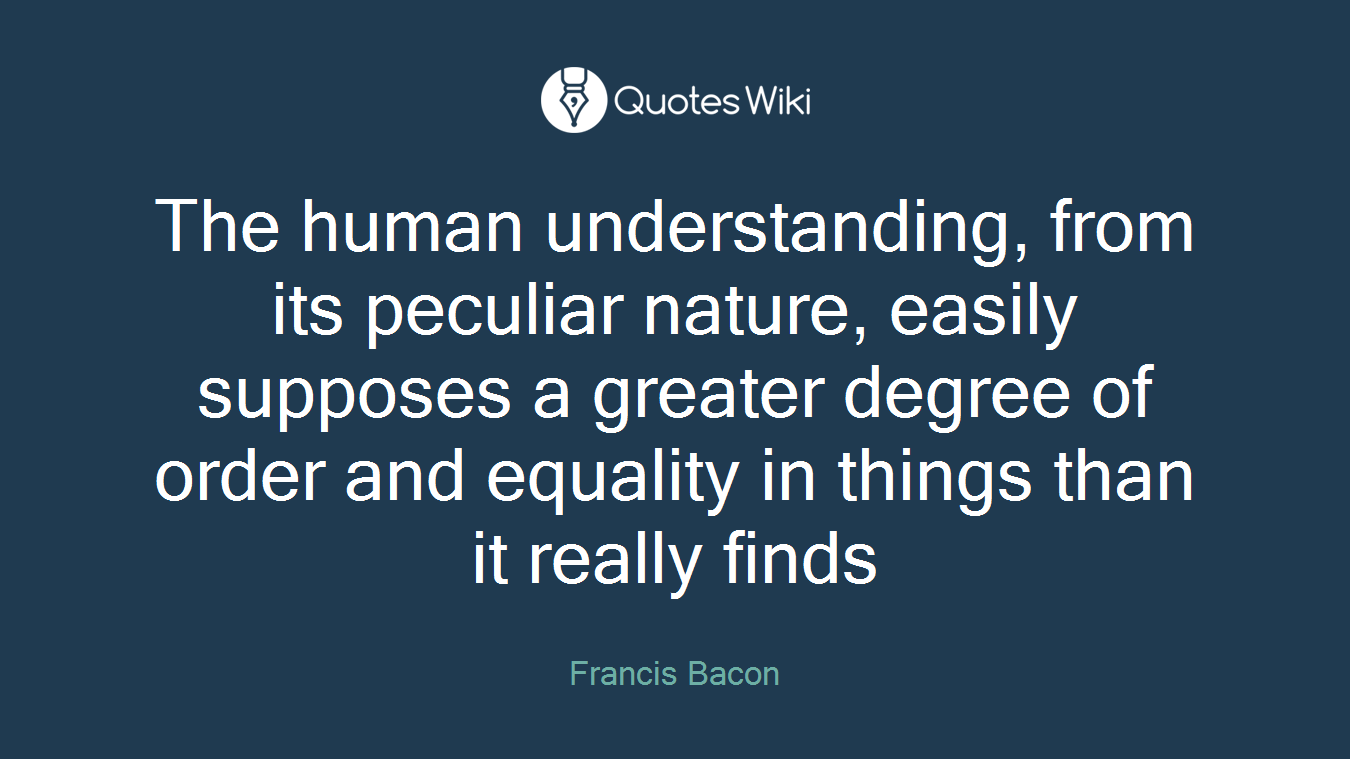 The human understanding, from its peculiar nature, easily supposes a greater degree of order and equality in things than it really finds