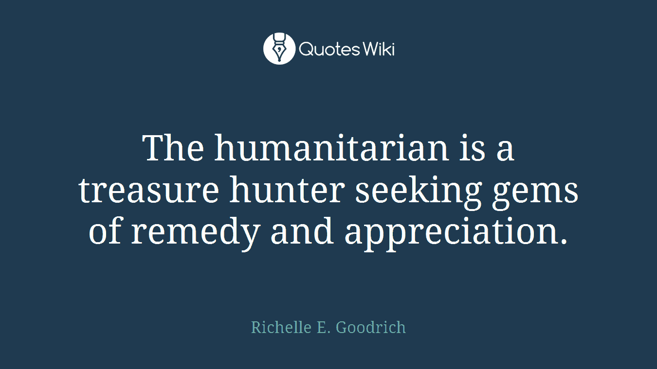 The humanitarian is a treasure hunter seeking gems of remedy and appreciation.