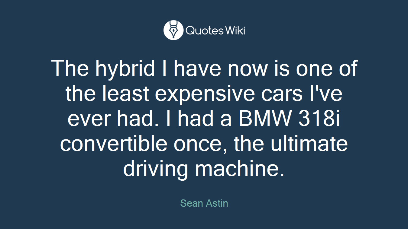 The hybrid I have now is one of the least expensive cars I've ever had. I had a BMW 318i convertible once, the ultimate driving machine.