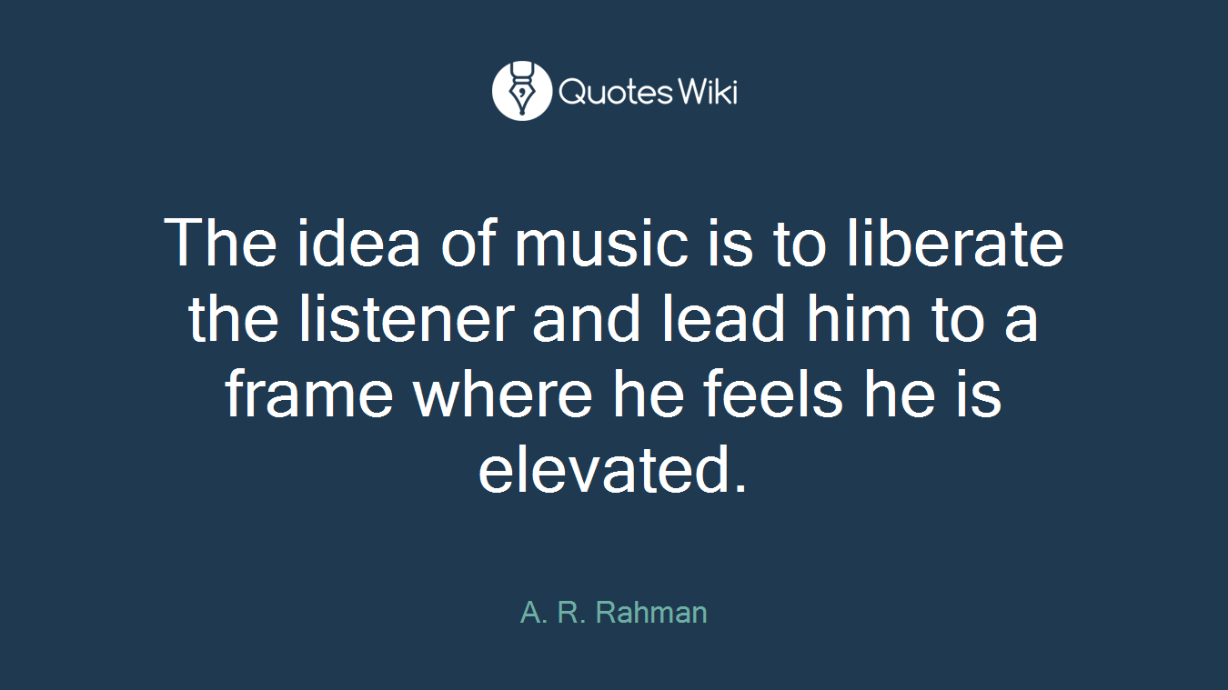 The idea of music is to liberate the listener and lead him to a frame where he feels he is elevated.